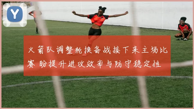 火箭队调整轮换备战接下来主场比赛 盼提升进攻效率与防守稳定性