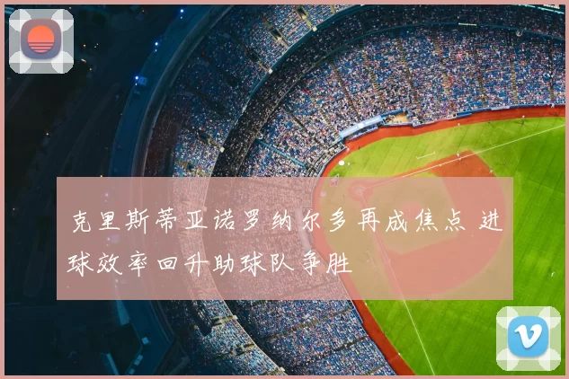 克里斯蒂亚诺罗纳尔多再成焦点 进球效率回升助球队争胜
