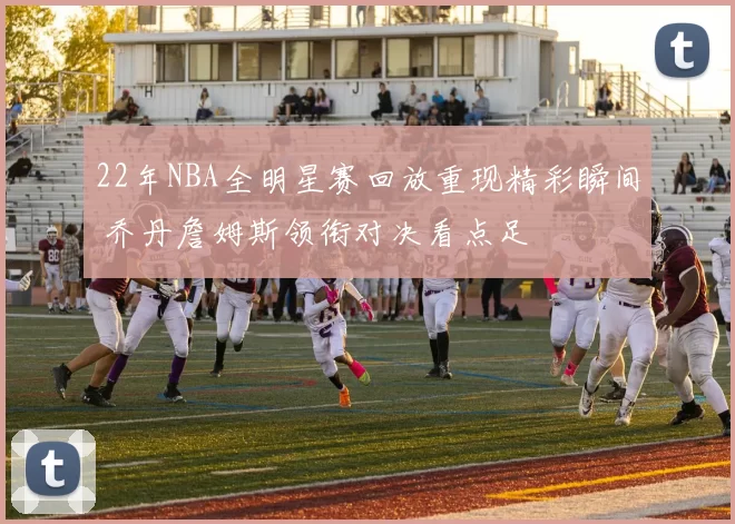 22年NBA全明星赛回放重现精彩瞬间 乔丹詹姆斯领衔对决看点足