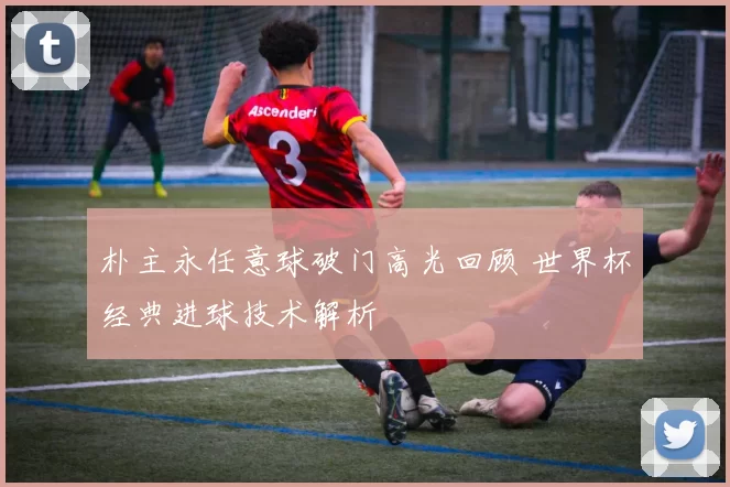 朴主永任意球破门高光回顾 世界杯经典进球技术解析