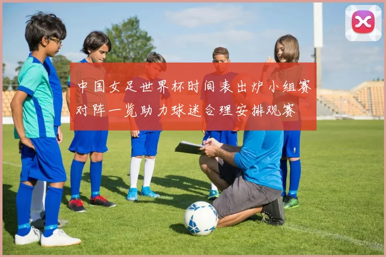 中国女足世界杯时间表出炉小组赛对阵一览助力球迷合理安排观赛