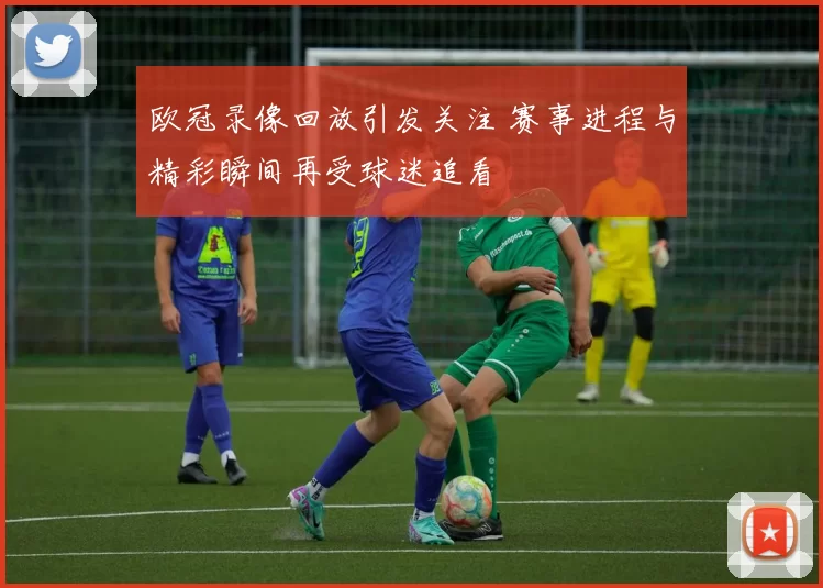 欧冠录像回放引发关注 赛事进程与精彩瞬间再受球迷追看