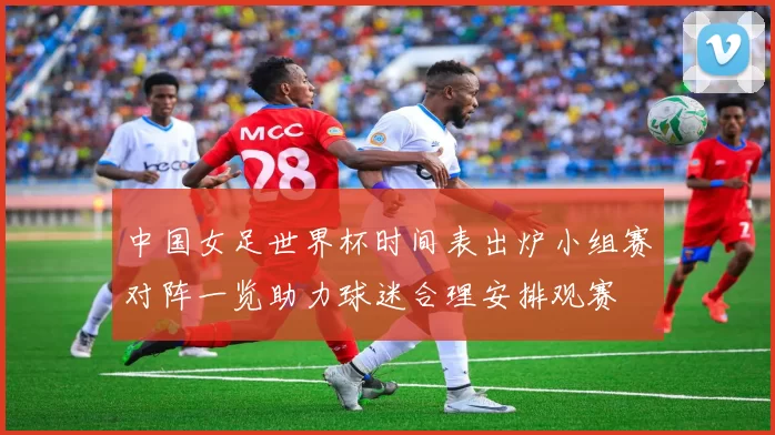 中国女足世界杯时间表出炉小组赛对阵一览助力球迷合理安排观赛