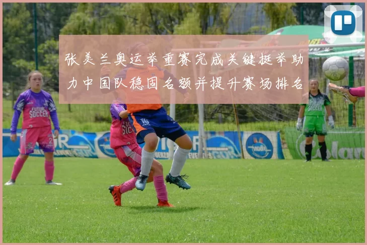 张美兰奥运举重赛完成关键挺举助力中国队稳固名额并提升赛场排名