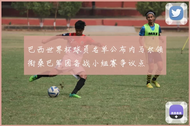巴西世界杯球员名单公布内马尔领衔桑巴军团备战小组赛争议点