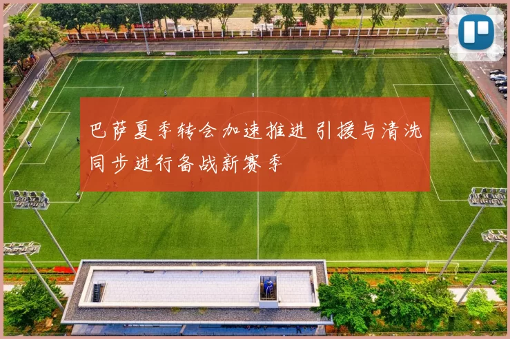 巴萨夏季转会加速推进 引援与清洗同步进行备战新赛季