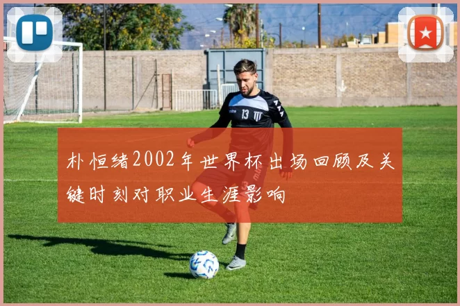 朴恒绪2002年世界杯出场回顾及关键时刻对职业生涯影响