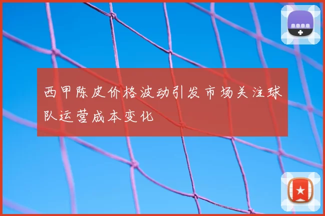 西甲陈皮价格波动引发市场关注球队运营成本变化