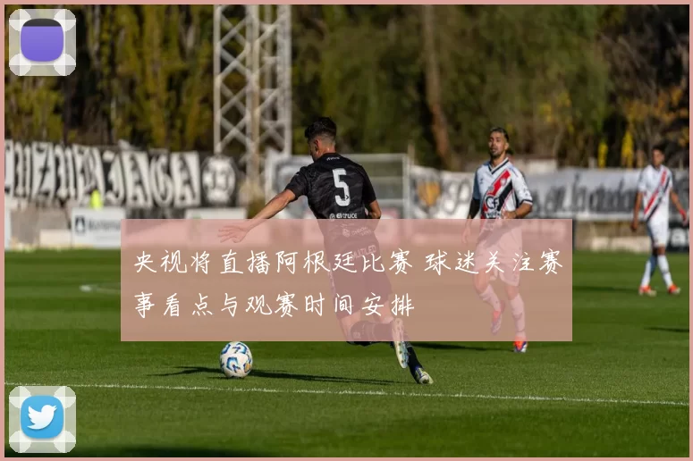 央视将直播阿根廷比赛 球迷关注赛事看点与观赛时间安排