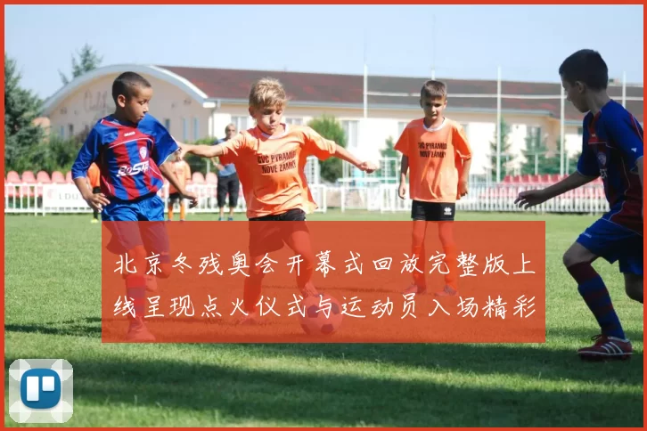 北京冬残奥会开幕式回放完整版上线呈现点火仪式与运动员入场精彩瞬间
