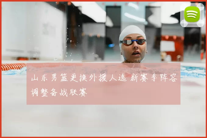 山东男篮更换外援人选 新赛季阵容调整备战联赛