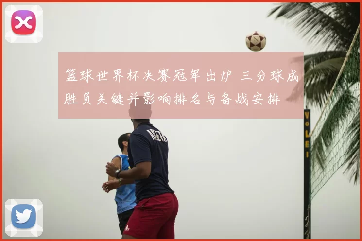 篮球世界杯决赛冠军出炉 三分球成胜负关键并影响排名与备战安排