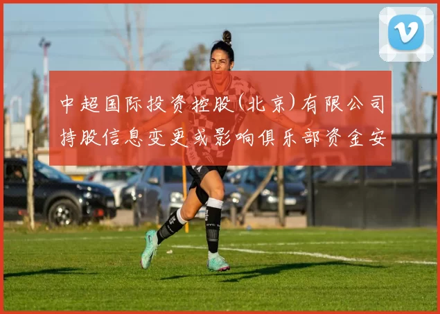 中超国际投资控股(北京)有限公司持股信息变更或影响俱乐部资金安排与赛季运营