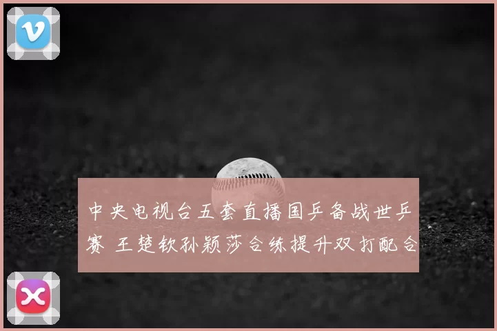 中央电视台五套直播国乒备战世乒赛 王楚钦孙颖莎合练提升双打配合