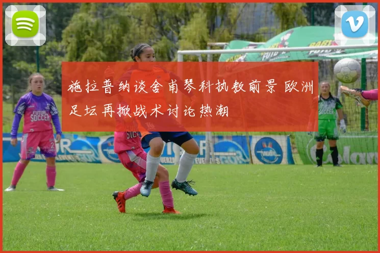 施拉普纳谈舍甫琴科执教前景 欧洲足坛再掀战术讨论热潮
