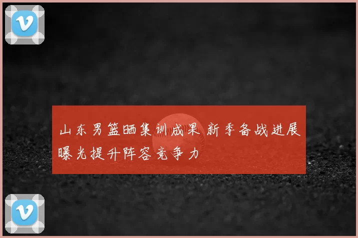 山东男篮晒集训成果 新季备战进展曝光提升阵容竞争力