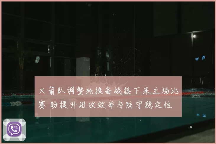 火箭队调整轮换备战接下来主场比赛 盼提升进攻效率与防守稳定性