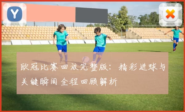欧冠比赛回放完整版：精彩进球与关键瞬间全程回顾解析