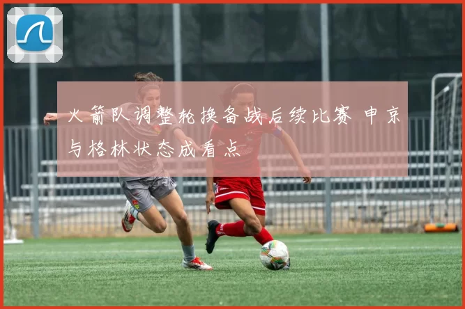 火箭队调整轮换备战后续比赛 申京与格林状态成看点