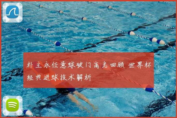 朴主永任意球破门高光回顾 世界杯经典进球技术解析