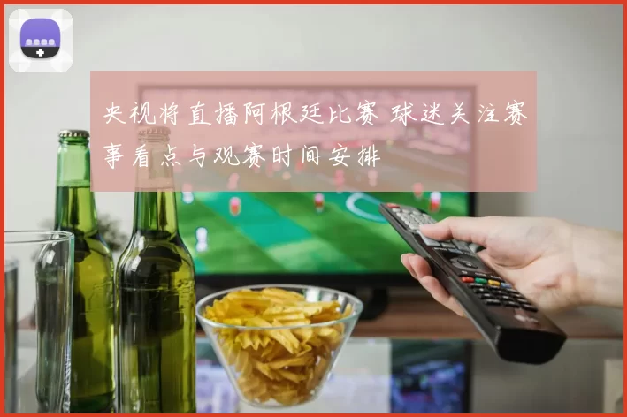 央视将直播阿根廷比赛 球迷关注赛事看点与观赛时间安排