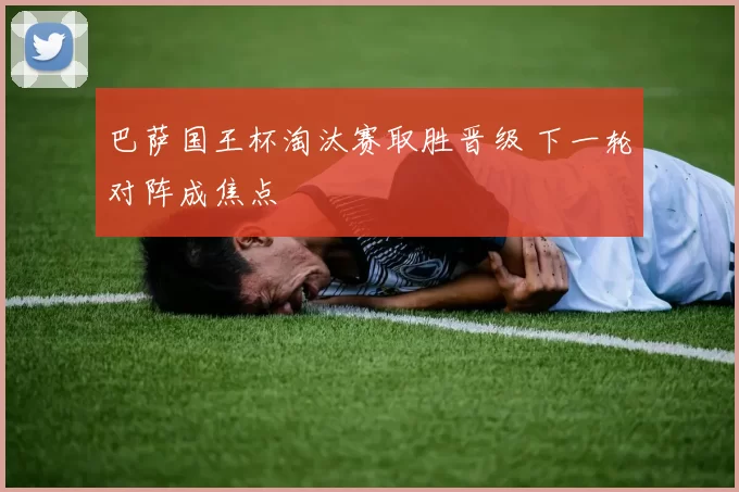 巴萨国王杯淘汰赛取胜晋级 下一轮对阵成焦点