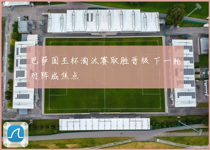 巴萨国王杯淘汰赛取胜晋级 下一轮对阵成焦点