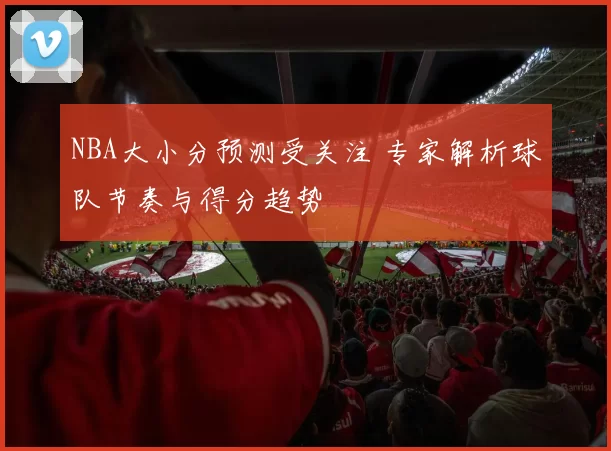 NBA大小分预测受关注 专家解析球队节奏与得分趋势
