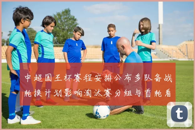 中超国王杯赛程安排公布多队备战轮换计划影响淘汰赛分组与首轮看点