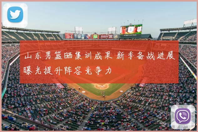 山东男篮晒集训成果 新季备战进展曝光提升阵容竞争力