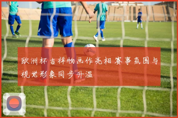 欧洲杯吉祥物画作亮相 赛事氛围与视觉形象同步升温
