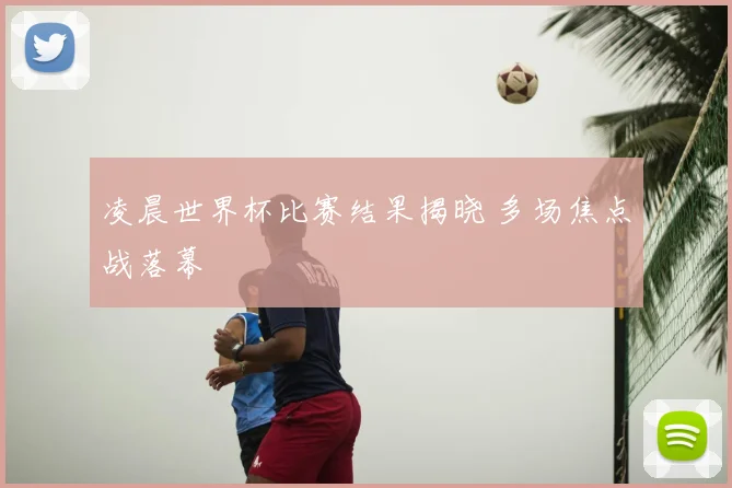 凌晨世界杯比赛结果揭晓 多场焦点战落幕