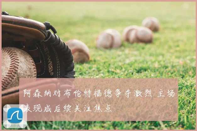 阿森纳对布伦特福德争夺激烈 主场表现成后续关注焦点
