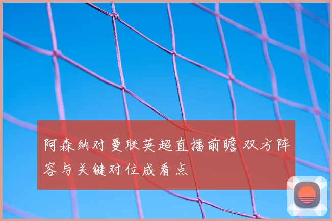 阿森纳对曼联英超直播前瞻 双方阵容与关键对位成看点
