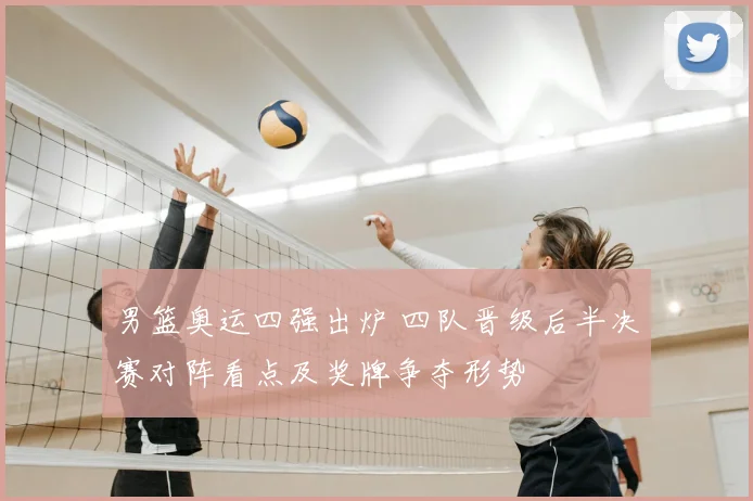 男篮奥运四强出炉 四队晋级后半决赛对阵看点及奖牌争夺形势
