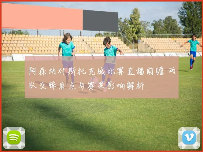 阿森纳对斯托克城比赛直播前瞻 两队交锋看点与赛果影响解析