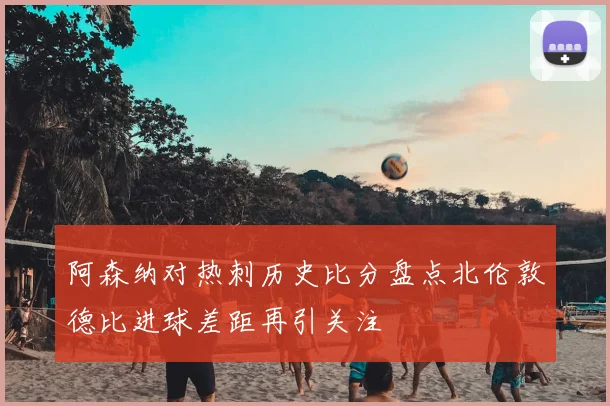 阿森纳对热刺历史比分盘点北伦敦德比进球差距再引关注