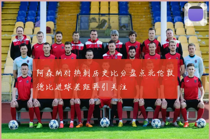 阿森纳对热刺历史比分盘点北伦敦德比进球差距再引关注