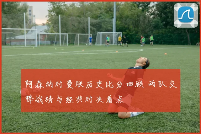 阿森纳对曼联历史比分回顾 两队交锋战绩与经典对决看点